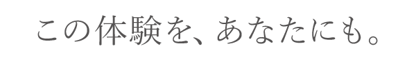 この体験を、あなたにも。